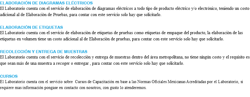 ELABORACIÓN DE DIAGRAMAS ELÉCTRICOS El Laboratorio cuenta con el servicio de elaboración de diagramas eléctricos a todo tipo de producto eléctrico y/o electrónico, teniendo un costo adicional al de Elaboración de Pruebas, para contar con este servicio solo hay que solicitarlo. ELABORACIÓN DE ETIQUETAS El Laboratorio cuenta con el servicio de elaboración de etiquetas de pruebas como etiquetas de empaque del producto, la elaboración de las etiquetas en volumen tiene un costo adicional al de Elaboración de pruebas, para contar con este servicio solo hay que solicitarlo. RECOLECCIÓN Y ENTREGA DE MUESTRAS El Laboratorio cuenta con el servicio de recolección y entrega de muestras dentro del área metropolitana, no tiene ningún costo y el requisito es que sean más de una muestra a recoger o entregar , para contar con este servicio solo hay que solicitarlo. CURSOS El Laboratorio cuenta con el servicio sobre Cursos de Capacitación en base a las Normas Oficiales Mexicanas Acreditadas por el Laboratorio, si requiere mas información pongase en contacto con nosotros, con gusto lo atenderemos.