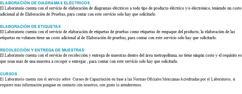 ELABORACIÓN DE DIAGRAMAS ELÉCTRICOS El Laboratorio cuenta con el servicio de elaboración de diagramas eléctricos a todo tipo de producto eléctrico y/o electrónico, teniendo un costo adicional al de Elaboración de Pruebas, para contar con este servicio solo hay que solicitarlo. ELABORACIÓN DE ETIQUETAS El Laboratorio cuenta con el servicio de elaboración de etiquetas de pruebas como etiquetas de empaque del producto, la elaboración de las etiquetas en volumen tiene un costo adicional al de Elaboración de pruebas, para contar con este servicio solo hay que solicitarlo. RECOLECCIÓN Y ENTREGA DE MUESTRAS El Laboratorio cuenta con el servicio de recolección y entrega de muestras dentro del área metropolitana, no tiene ningún costo y el requisito es que sean más de una muestra a recoger o entregar , para contar con este servicio solo hay que solicitarlo. CURSOS El Laboratorio cuenta con el servicio sobre Cursos de Capacitación en base a las Normas Oficiales Mexicanas Acreditadas por el Laboratorio, si requiere mas información pongase en contacto con nosotros, con gusto lo atenderemos. 