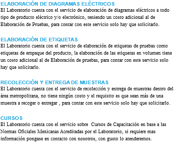 ELABORACIÓN DE DIAGRAMAS ELÉCTRICOS El Laboratorio cuenta con el servicio de elaboración de diagramas eléctricos a todo tipo de producto eléctrico y/o electrónico, teniendo un costo adicional al de Elaboración de Pruebas, para contar con este servicio solo hay que solicitarlo. ELABORACIÓN DE ETIQUETAS El Laboratorio cuenta con el servicio de elaboración de etiquetas de pruebas como etiquetas de empaque del producto, la elaboración de las etiquetas en volumen tiene un costo adicional al de Elaboración de pruebas, para contar con este servicio solo hay que solicitarlo. RECOLECCIÓN Y ENTREGA DE MUESTRAS El Laboratorio cuenta con el servicio de recolección y entrega de muestras dentro del área metropolitana, no tiene ningún costo y el requisito es que sean más de una muestra a recoger o entregar , para contar con este servicio solo hay que solicitarlo. CURSOS El Laboratorio cuenta con el servicio sobre Cursos de Capacitación en base a las Normas Oficiales Mexicanas Acreditadas por el Laboratorio, si requiere mas información pongase en contacto con nosotros, con gusto lo atenderemos. 