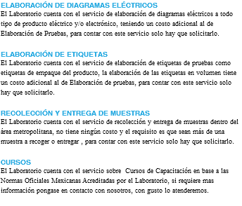 ELABORACIÓN DE DIAGRAMAS ELÉCTRICOS El Laboratorio cuenta con el servicio de elaboración de diagramas eléctricos a todo tipo de producto eléctrico y/o electrónico, teniendo un costo adicional al de Elaboración de Pruebas, para contar con este servicio solo hay que solicitarlo. ELABORACIÓN DE ETIQUETAS El Laboratorio cuenta con el servicio de elaboración de etiquetas de pruebas como etiquetas de empaque del producto, la elaboración de las etiquetas en volumen tiene un costo adicional al de Elaboración de pruebas, para contar con este servicio solo hay que solicitarlo. RECOLECCIÓN Y ENTREGA DE MUESTRAS El Laboratorio cuenta con el servicio de recolección y entrega de muestras dentro del área metropolitana, no tiene ningún costo y el requisito es que sean más de una muestra a recoger o entregar , para contar con este servicio solo hay que solicitarlo. CURSOS El Laboratorio cuenta con el servicio sobre Cursos de Capacitación en base a las Normas Oficiales Mexicanas Acreditadas por el Laboratorio, si requiere mas información pongase en contacto con nosotros, con gusto lo atenderemos. 